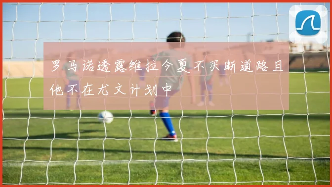 罗马诺透露维拉今夏不买断道路且他不在尤文计划中