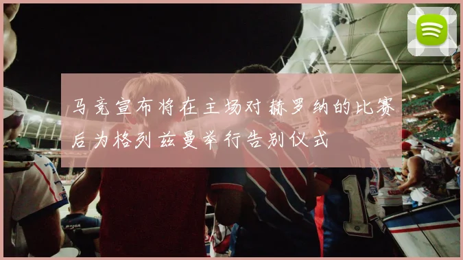 马竞宣布将在主场对赫罗纳的比赛后为格列兹曼举行告别仪式