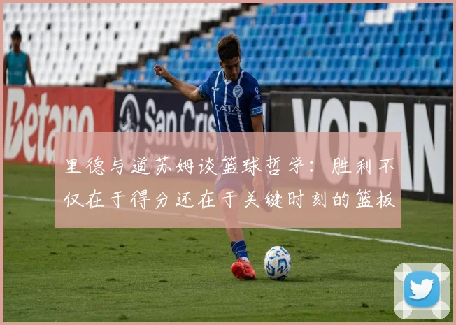 里德与道苏姆谈篮球哲学：胜利不仅在于得分还在于关键时刻的篮板球