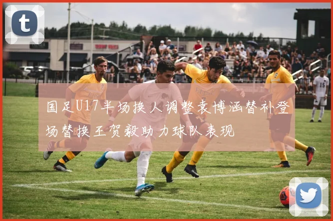 国足U17半场换人调整袁博涵替补登场替换王贺毅助力球队表现