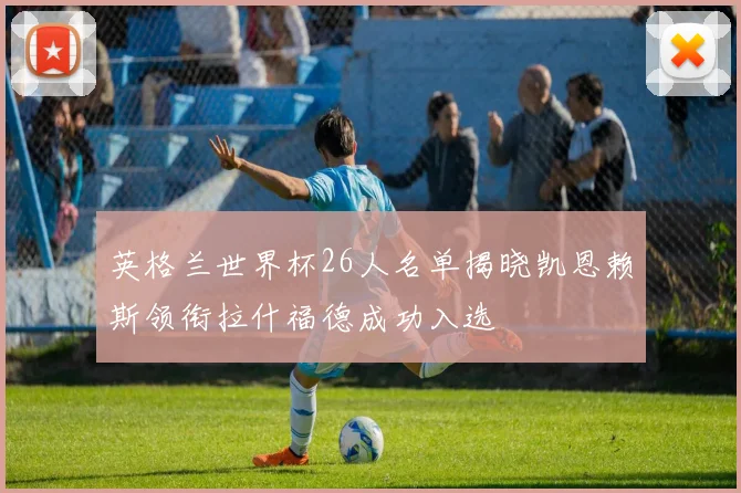 英格兰世界杯26人名单揭晓凯恩赖斯领衔拉什福德成功入选