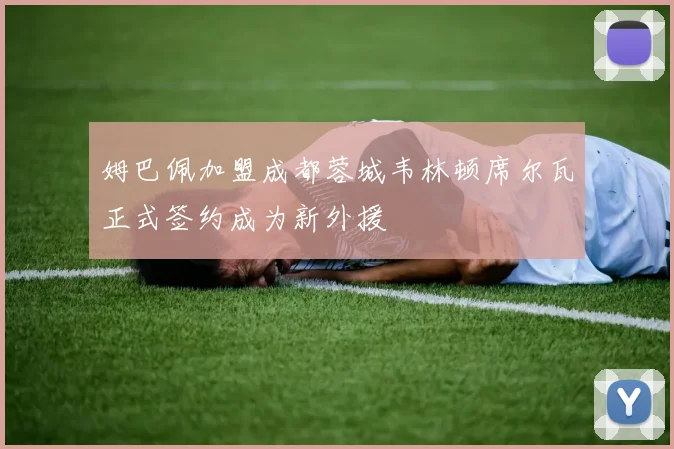 姆巴佩加盟成都蓉城韦林顿席尔瓦正式签约成为新外援