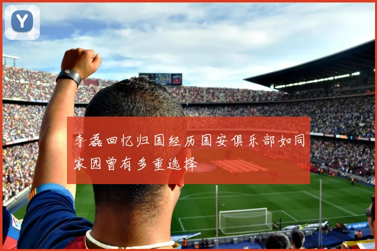 李磊回忆归国经历国安俱乐部如同家园曾有多重选择