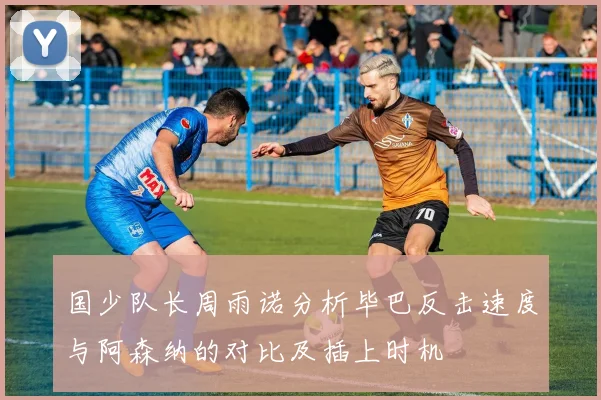 国少队长周雨诺分析毕巴反击速度与阿森纳的对比及插上时机