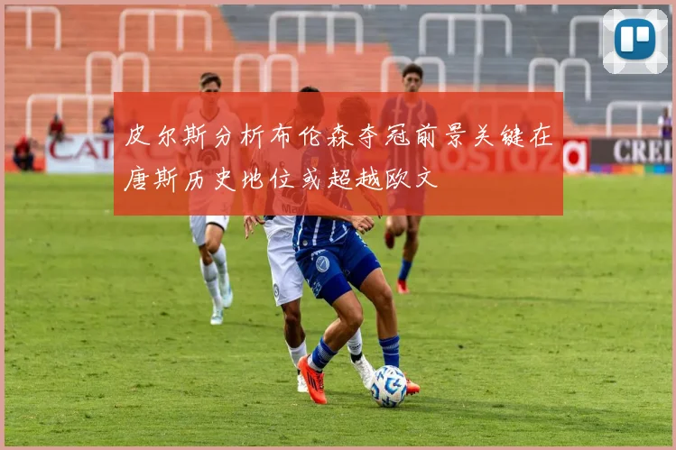 皮尔斯分析布伦森夺冠前景关键在唐斯历史地位或超越欧文