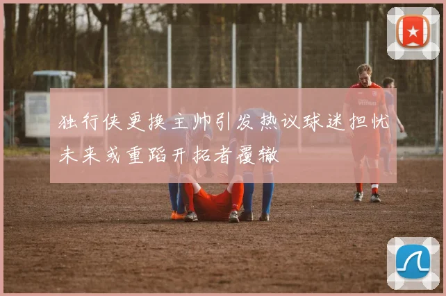 独行侠更换主帅引发热议球迷担忧未来或重蹈开拓者覆辙