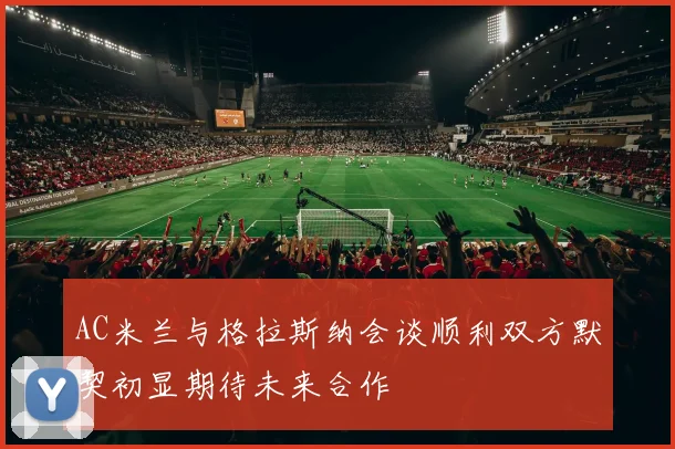 AC米兰与格拉斯纳会谈顺利双方默契初显期待未来合作
