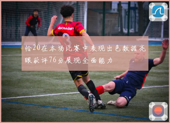 恰20在本场比赛中表现出色数据亮眼获评76分展现全面能力