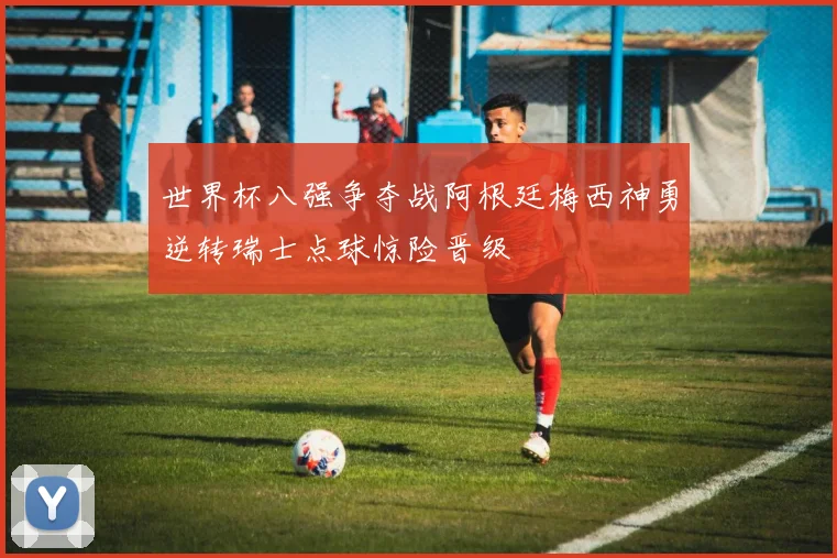 世界杯八强争夺战阿根廷梅西神勇逆转瑞士点球惊险晋级