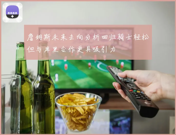 詹姆斯未来去向分析回归骑士轻松但与库里合作更具吸引力