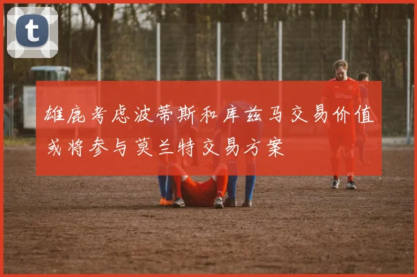 雄鹿考虑波蒂斯和库兹马交易价值或将参与莫兰特交易方案
