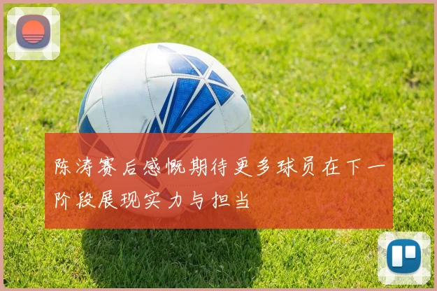 陈涛赛后感慨期待更多球员在下一阶段展现实力与担当