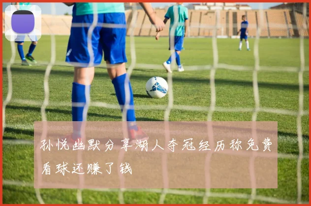 孙悦幽默分享湖人夺冠经历称免费看球还赚了钱