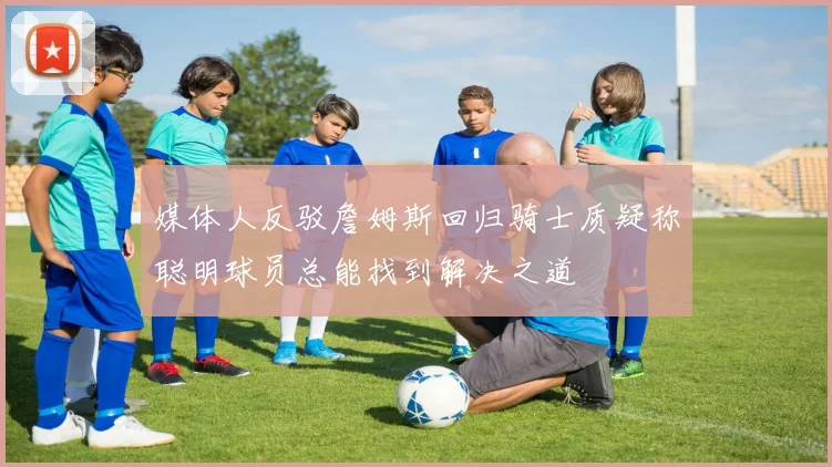 媒体人反驳詹姆斯回归骑士质疑称聪明球员总能找到解决之道