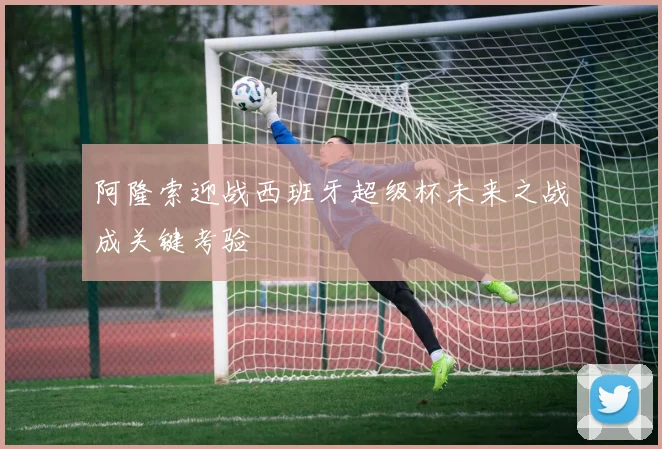 阿隆索迎战西班牙超级杯未来之战成关键考验