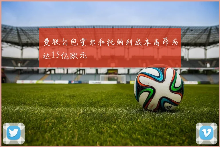 曼联打包霍尔和托纳利成本高昂或达15亿欧元