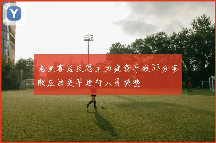 老里赛后反思主力疲惫导致33分惨败应该更早进行人员调整