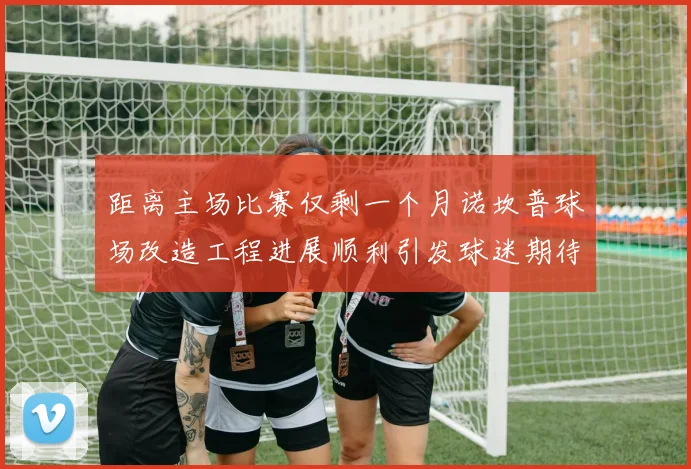 距离主场比赛仅剩一个月诺坎普球场改造工程进展顺利引发球迷期待