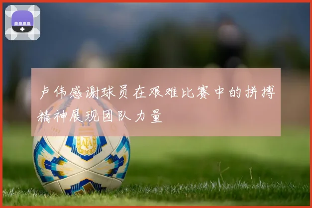 卢伟感谢球员在艰难比赛中的拼搏精神展现团队力量