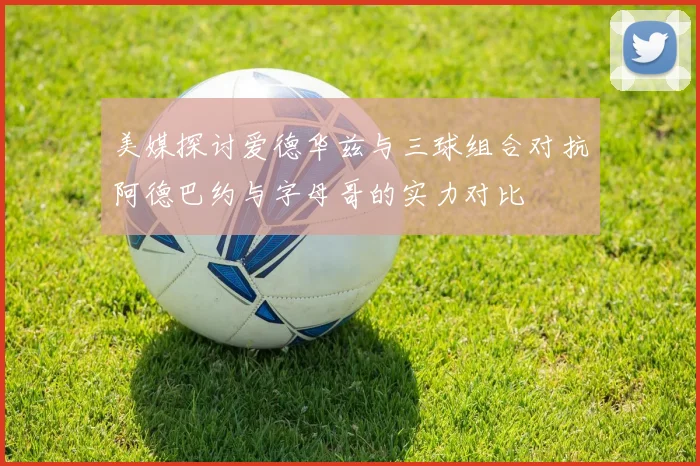 美媒探讨爱德华兹与三球组合对抗阿德巴约与字母哥的实力对比