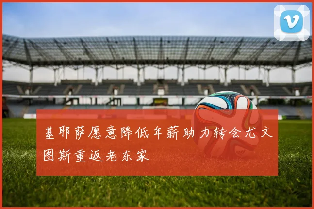 基耶萨愿意降低年薪助力转会尤文图斯重返老东家