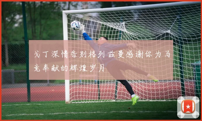 戈丁深情告别格列兹曼感谢你为马竞奉献的辉煌岁月