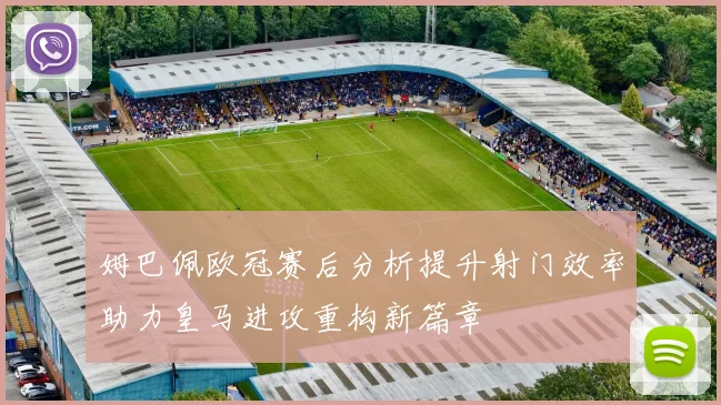 姆巴佩欧冠赛后分析提升射门效率助力皇马进攻重构新篇章