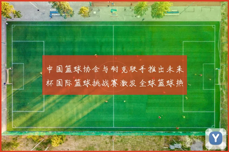 中国篮球协会与耐克联手推出未来杯国际篮球挑战赛激发全球篮球热情
