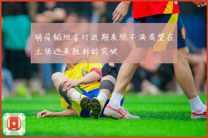 胡荷韬坦言对近期表现不满渴望在主场迎来胜利的突破